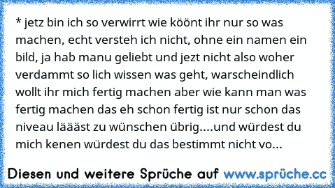 * jetz bin ich so verwirrt wie köönt ihr nur so was machen, echt versteh ich nicht, ohne ein namen ein bild, ja hab manu geliebt und jezt nicht also woher verdammt so lich wissen was geht, warscheindlich wollt ihr mich fertig machen aber wie kann man was fertig machen das eh schon fertig ist nur schon das niveau läääst zu wünschen übrig....und würdest du mich kenen würdest du das bestimmt nicht...