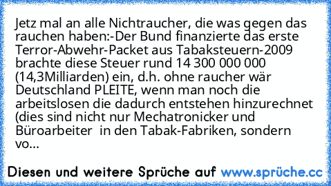 Jetz mal an alle Nichtraucher, die was gegen das rauchen haben:
-Der Bund finanzierte das erste Terror-Abwehr-Packet aus Tabaksteuern
-2009 brachte diese Steuer rund 14 300 000 000€ (14,3Milliarden€) ein, d.h. ohne raucher wär Deutschland PLEITE, wenn man noch die arbeitslosen die dadurch entstehen hinzurechnet (dies sind nicht nur Mechatronicker und Büroarbeiter  in den Tabak-Fabriken, sondern...