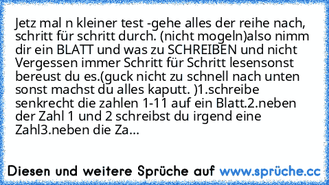 Jetz mal n kleiner test -
gehe alles der reihe nach, schritt für schritt durch. (nicht mogeln)
also nimm dir ein BLATT und was zu SCHREIBEN und nicht Vergessen immer Schritt für Schritt lesen
sonst bereust du es.
(guck nicht zu schnell nach unten sonst machst du alles kaputt. )
1.schreibe senkrecht die zahlen 1-11 auf ein Blatt.
2.neben der Zahl 1 und 2 schreibst du irgend eine Zahl
3.neben die...