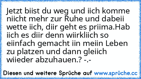 Jetzt biist du weg und iich komme niicht mehr zur Ruhe und dabeii wette iich, diir geht es priima.
Hab iich es diir denn wiirkliich so eiinfach gemacht iin meiin Leben zu platzen und dann gleiich wiieder abzuhauen.? -.-