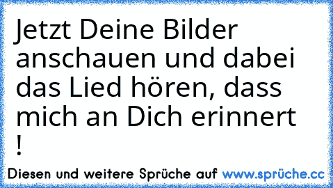 Jetzt Deine Bilder anschauen und dabei das Lied hören, dass mich an Dich erinnert ♥ !