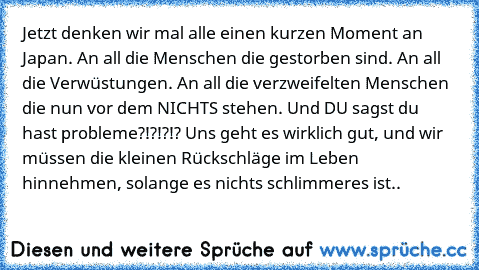 Jetzt denken wir mal alle einen kurzen Moment an Japan. An all die Menschen die gestorben sind. An all die Verwüstungen. An all die verzweifelten Menschen die nun vor dem NICHTS stehen. 
Und DU sagst du hast probleme?!?!?!? 
Uns geht es wirklich gut, und wir müssen die kleinen Rückschläge im Leben hinnehmen, solange es nichts schlimmeres ist..