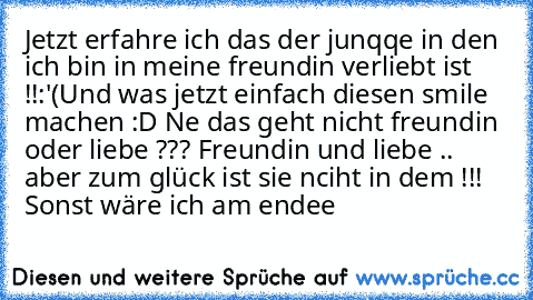 Jetzt erfahre ich das der junqqe in den ich bin in meine freundin verliebt ist !!:'(
Und was jetzt einfach diesen smile machen :D Ne das geht nicht freundin oder liebe ??? Freundin und liebe .. aber zum glück ist sie nciht in dem !!! Sonst wäre ich am endee