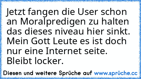 Jetzt fangen die User schon an Moralpredigen zu halten das dieses niveau hier sinkt. Mein Gott Leute es ist doch nur eine Internet seite. Bleibt locker.