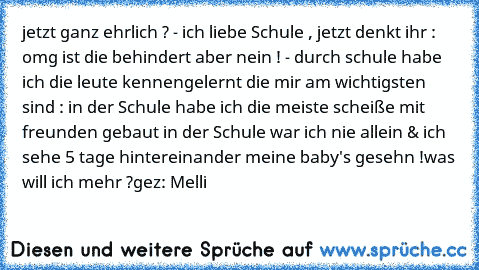 jetzt ganz ehrlich ? - ich liebe Schule , jetzt denkt ihr : omg ist die behindert aber nein ! - durch schule habe ich die leute kennengelernt die mir am wichtigsten sind : in der Schule habe ich die meiste scheiße mit freunden gebaut in der Schule war ich nie allein & ich sehe 5 tage hintereinander meine baby's gesehn !
was will ich mehr ?
gez: Melli