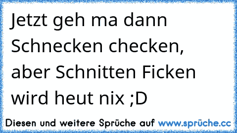 Jetzt geh ma dann Schnecken checken, aber Schnitten Ficken wird heut nix ;D