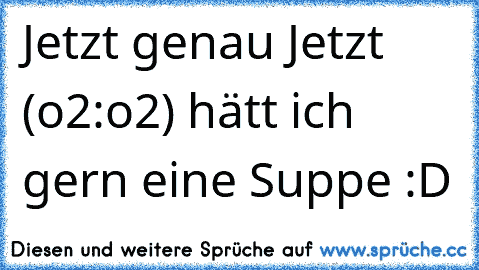 Jetzt genau Jetzt (o2:o2) hätt ich gern eine Suppe :D