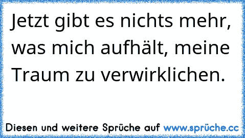 Jetzt gibt es nichts mehr, was mich aufhält, meine Traum zu verwirklichen. 