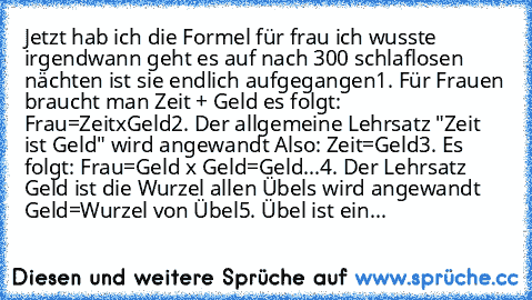 Jetzt hab ich die Formel für frau ich wusste irgendwann geht es auf nach 300 schlaflosen nächten ist sie endlich aufgegangen
1. Für Frauen braucht man Zeit + Geld es folgt: Frau=ZeitxGeld
2. Der allgemeine Lehrsatz "Zeit ist Geld" wird angewandt Also: Zeit=Geld
3. Es folgt: Frau=Geld x Geld=Geld²
...4. Der Lehrsatz Geld ist die Wurzel allen Übels wird angewandt Geld=Wurzel von Übel
5. Übel ist ...