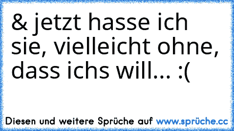 & jetzt hasse ich sie, vielleicht ohne, dass ichs will... :(