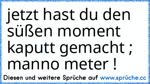 jetzt hast du den süßen moment kaputt gemacht ; manno meter !