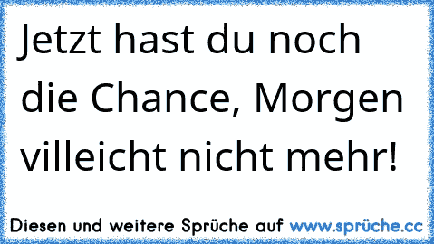 Jetzt hast du noch die Chance, Morgen villeicht nicht mehr!