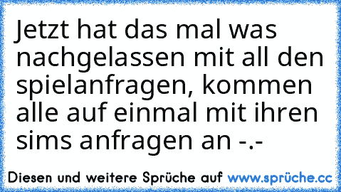 Jetzt hat das mal was nachgelassen mit all den spielanfragen, kommen alle auf einmal mit ihren sims anfragen an -.-