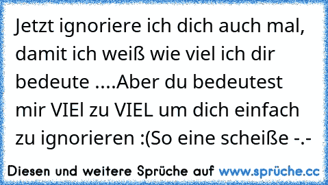 Jetzt ignoriere ich dich auch mal, damit ich weiß wie viel ich dir bedeute ....
Aber du bedeutest mir VIEl zu VIEL um dich einfach zu ignorieren :(
So eine scheiße -.-