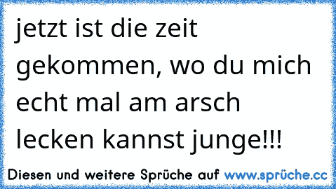 jetzt ist die zeit gekommen, wo du mich echt mal am arsch lecken kannst junge!!!