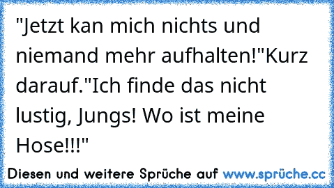 "Jetzt kan mich nichts und niemand mehr aufhalten!"
Kurz darauf.
"Ich finde das nicht lustig, Jungs! Wo ist meine Hose!!!"