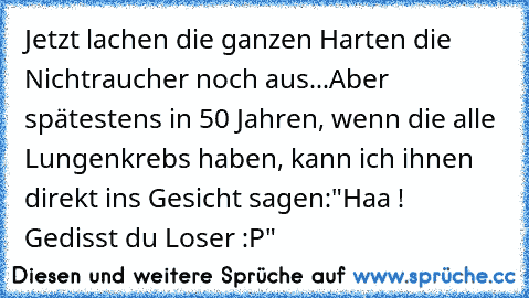 Jetzt lachen die ganzen Harten die Nichtraucher noch aus...
Aber spätestens in 50 Jahren, wenn die alle Lungenkrebs haben, kann ich ihnen direkt ins Gesicht sagen:
"Haa ! Gedisst du Loser :P"