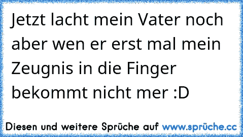 Jetzt lacht mein Vater noch aber wen er erst mal mein Zeugnis in die Finger bekommt nicht mer :D