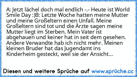 A: Jetzt lächel doch mal endlich -.- Heute ist World Smile Day :)
B: Letzte Woche hatten meine Mutter und meine Großeltern einen Unfall. Meine Großeltern sind tot und die Ärzte sagen meine Mutter liegt im Sterben. Mein Vater ist abgehauen und keiner hat in seit dem gesehen. Andere Verwandte hab ich nicht mehr. Meinen kleinen Bruder hat das Jugendamt ins Kinderheim gesteckt, weil sie der Ansicht...