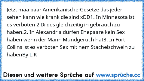 Jetzt maa paar Amerikanische-Gesetze das jeder sehen kann wie krank die sind xDD
1. In Minnesota ist es verboten 2 Dildos gleichzeitig in gebrauch zu haben.
2. In Alexandria dürfen Ehepaare kein Sex haben wenn der Mann Mundgeruch hat
3. In Fort Collins ist es verboten Sex mit nem Stachelschwein zu haben
By L.K