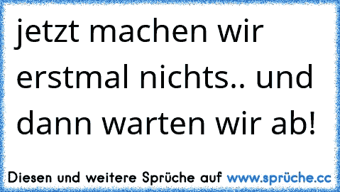 jetzt machen wir erstmal nichts.. und dann warten wir ab!