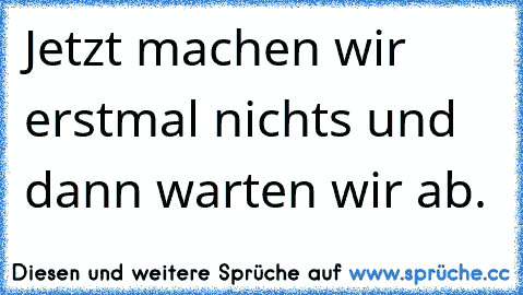 Jetzt machen wir erstmal nichts und dann warten wir ab.