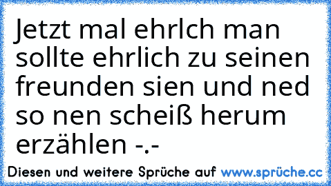 Jetzt mal ehrlch man sollte ehrlich zu seinen freunden sien und ned so nen scheiß herum erzählen -.-