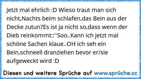 Jetzt mal ehrlich :D Wieso traut man sich nicht,Nachts beim schlafen,das Bein aus der Decke zutun?
Es ist ja nicht so,dass wenn der Dieb reinkommt::
''Soo..Kann ich jetzt mal schöne Sachen klaue..OH ich seh ein Bein,schneell dranziehen bevor er/sie aufgeweckt wird :D