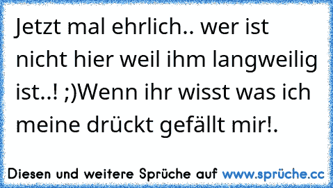 Jetzt mal ehrlich.. wer ist nicht hier weil ihm langweilig ist..! ;)
Wenn ihr wisst was ich meine drückt gefällt mir!.