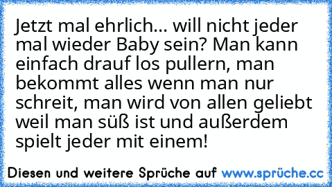 Jetzt mal ehrlich... will nicht jeder mal wieder Baby sein? Man kann einfach drauf los pullern, man bekommt alles wenn man nur schreit, man wird von allen geliebt weil man süß ist und außerdem spielt jeder mit einem!