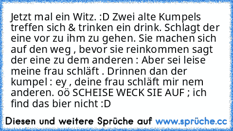 Jetzt mal ein Witz. :D Zwei alte Kumpels treffen sich & trinken ein drink. Schlagt der eine vor zu ihm zu gehen. Sie machen sich auf den weg , bevor sie reinkommen sagt der eine zu dem anderen : Aber sei leise meine frau schläft . Drinnen dan der kumpel : ey , deine frau schläft mir nem anderen. oö SCHEISE WECK SIE AUF ; ich find das bier nicht :D