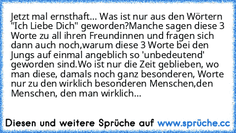 Jetzt mal ernsthaft... Was ist nur aus den Wörtern "Ich Liebe Dich" geworden?
Manche sagen diese 3 Worte zu all ihren Freundinnen und fragen sich dann auch noch,
warum diese 3 Worte bei den Jungs auf einmal angeblich so 'unbedeutend' geworden sind.
Wo ist nur die Zeit geblieben, wo man diese, damals noch ganz besonderen, Worte nur zu den wirklich besonderen Menschen,
den Menschen, den man wirkl...