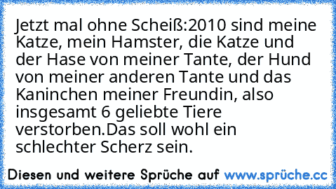 Jetzt mal ohne Scheiß:
2010 sind meine Katze, mein Hamster, die Katze und der Hase von meiner Tante, der Hund von meiner anderen Tante und das Kaninchen meiner Freundin, also insgesamt 6 geliebte Tiere verstorben.
Das soll wohl ein schlechter Scherz sein.