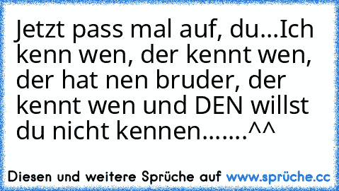 Jetzt pass mal auf, du...
Ich kenn wen, der kennt wen, der hat nen bruder, der kennt wen und DEN willst du nicht kennen.......
^^