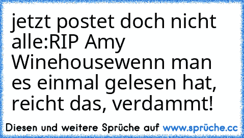 jetzt postet doch nicht alle:
RIP Amy Winehouse
wenn man es einmal gelesen hat, reicht das, verdammt!