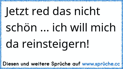 Jetzt red das nicht schön ... ich will mich da reinsteigern!