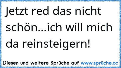 Jetzt red das nicht schön...ich will mich da reinsteigern!