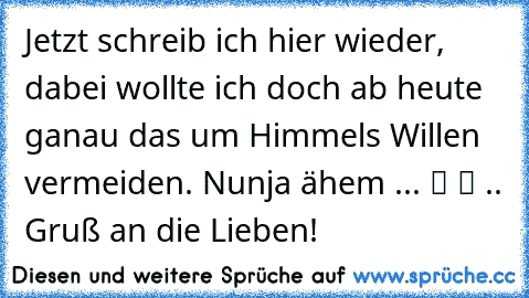 Jetzt schreib ich hier wieder, dabei wollte ich doch ab heute ganau das um Himmels Willen vermeiden. Nunja ähem ... ツ ツ .. Gruß an die Lieben!