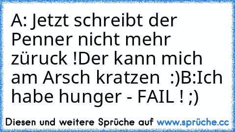 A: Jetzt schreibt der Penner nicht mehr züruck !
Der kann mich am Arsch kratzen  :)
B:Ich habe hunger 
- FAIL ! ;)