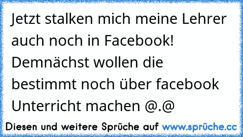 Jetzt stalken mich meine Lehrer auch noch in Facebook! Demnächst wollen die bestimmt noch über facebook Unterricht machen @.@