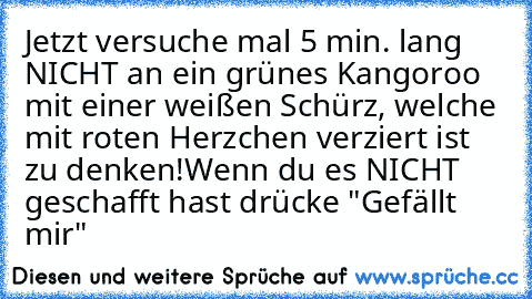 Jetzt versuche mal 5 min. lang NICHT an ein grünes Kangoroo mit einer weißen Schürz, welche mit roten Herzchen verziert ist zu denken!
Wenn du es NICHT geschafft hast drücke "Gefällt mir"