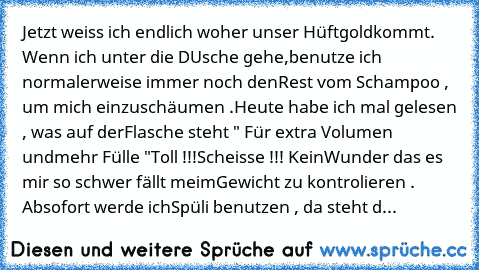 Jetzt weiss ich endlich woher unser Hüftgold
kommt. Wenn ich unter die DUsche gehe,
benutze ich normalerweise immer noch den
Rest vom Schampoo , um mich einzuschäumen .
Heute habe ich mal gelesen , was auf der
Flasche steht " Für extra Volumen und
mehr Fülle "Toll !!!Scheisse !!! Kein
Wunder das es mir so schwer fällt meim
Gewicht zu kontrolieren . Absofort werde ich
Spüli benutzen , da steht d...