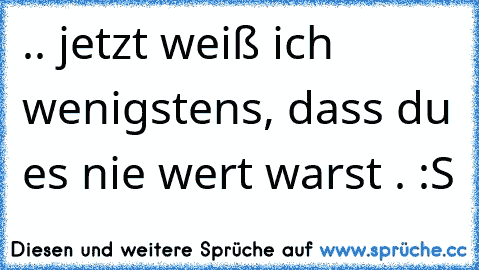 .. jetzt weiß ich wenigstens, dass du es nie wert warst . :S