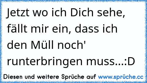 Jetzt wo ich Dich sehe, fällt mir ein, dass ich den Müll noch' runterbringen muss...
:D