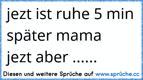 jezt ist ruhe 5 min später mama    jezt aber ......