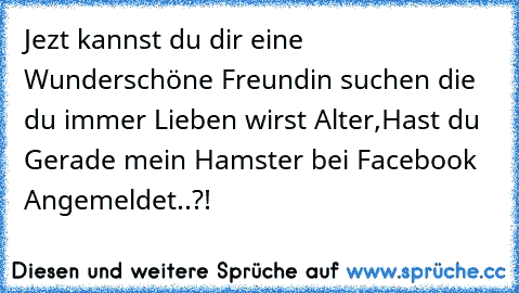 Jezt kannst du dir eine Wunderschöne Freundin suchen die du immer Lieben wirst 
Alter,Hast du Gerade mein Hamster bei Facebook Angemeldet..?!