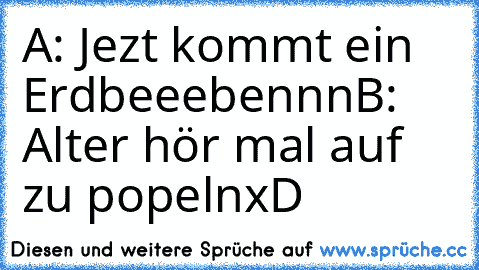 A: Jezt kommt ein Erdbeeebennn
B: Alter hör mal auf zu popeln
xD