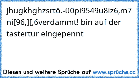 jhugkhghzsrtö.-ü0pi9549u8iz6,m7 ni[96,][,6
verdammt! bin auf der tastertur eingepennt