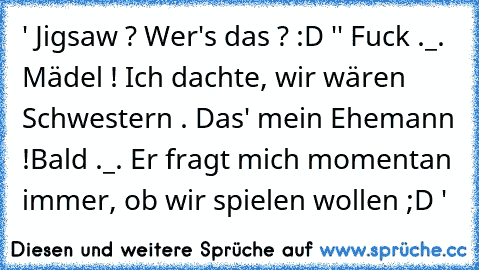 ' Jigsaw ? Wer's das ? :D '
' Fuck ._. Mädel ! Ich dachte, wir wären Schwestern .
 Das' mein Ehemann !Bald ._.
 Er fragt mich momentan immer, ob wir spielen wollen ;D '