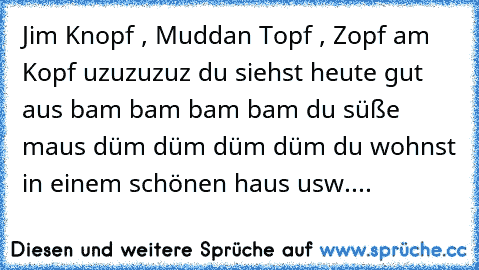 Jim Knopf , Muddan Topf , Zopf am Kopf uzuzuzuz du siehst heute gut aus bam bam bam bam du süße maus düm düm düm düm du wohnst in einem schönen haus usw....